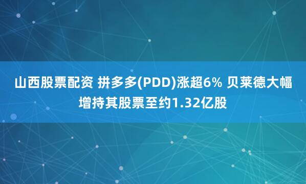 山西股票配资 拼多多(PDD)涨超6% 贝莱德大幅增持其股票至约1.32亿股