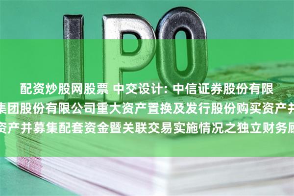 配资炒股网股票 中交设计: 中信证券股份有限公司关于中交设计咨询集团股份有限公司重大资产置换及发行股份购买资产并募集配套资金暨关联交易实施情况之独立财务顾问核查意见内容摘要