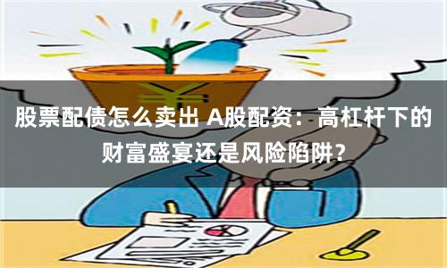 股票配债怎么卖出 A股配资：高杠杆下的财富盛宴还是风险陷阱？