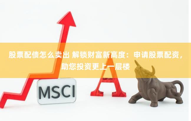 股票配债怎么卖出 解锁财富新高度：申请股票配资，助您投资更上一层楼